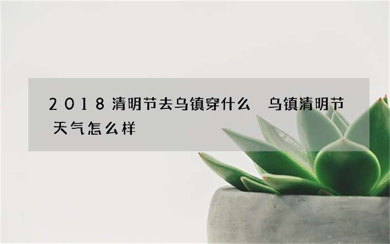 2018清明节去乌镇穿什么 乌镇清明节天气怎么样